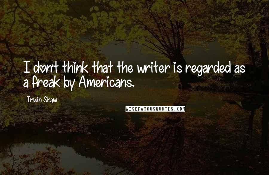 Irwin Shaw Quotes: I don't think that the writer is regarded as a freak by Americans.