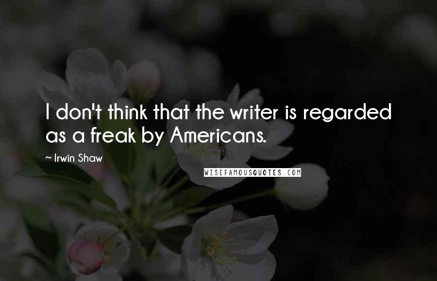 Irwin Shaw Quotes: I don't think that the writer is regarded as a freak by Americans.