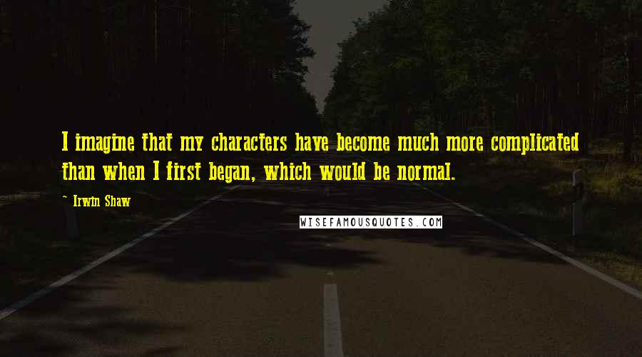 Irwin Shaw Quotes: I imagine that my characters have become much more complicated than when I first began, which would be normal.