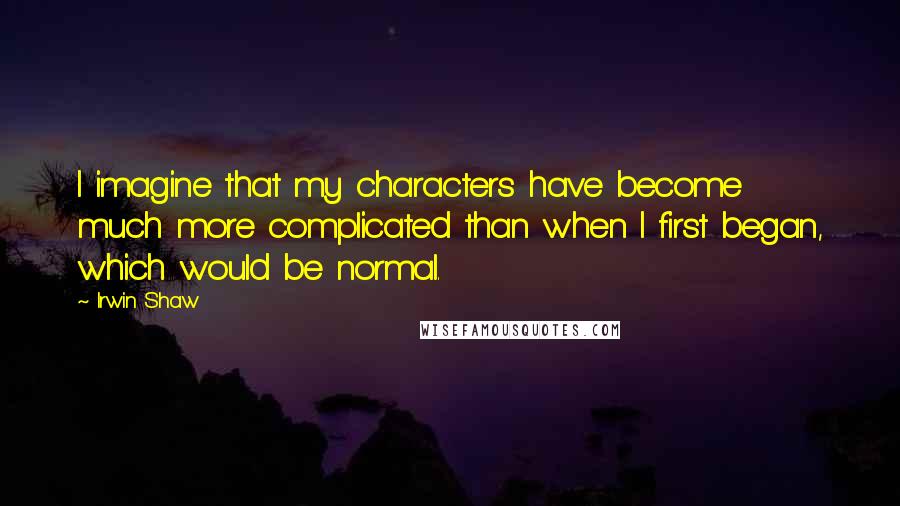 Irwin Shaw Quotes: I imagine that my characters have become much more complicated than when I first began, which would be normal.