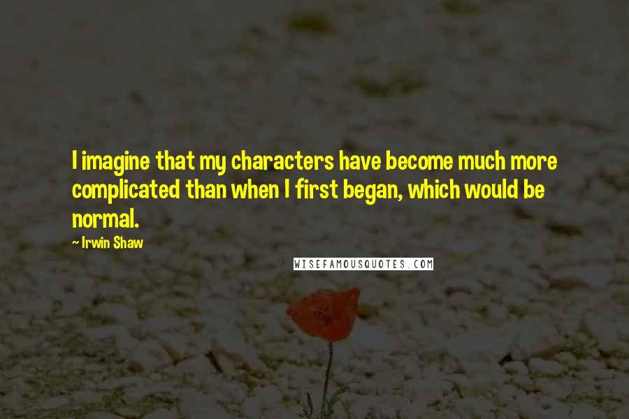 Irwin Shaw Quotes: I imagine that my characters have become much more complicated than when I first began, which would be normal.