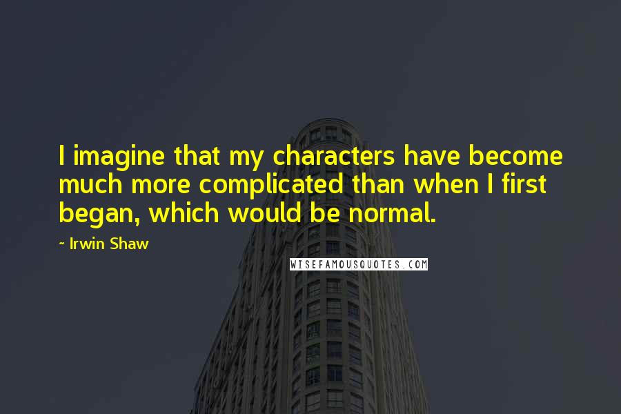 Irwin Shaw Quotes: I imagine that my characters have become much more complicated than when I first began, which would be normal.