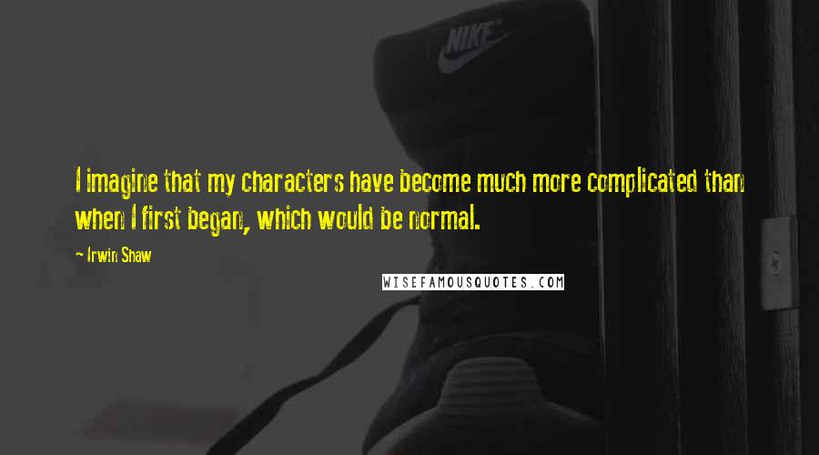 Irwin Shaw Quotes: I imagine that my characters have become much more complicated than when I first began, which would be normal.