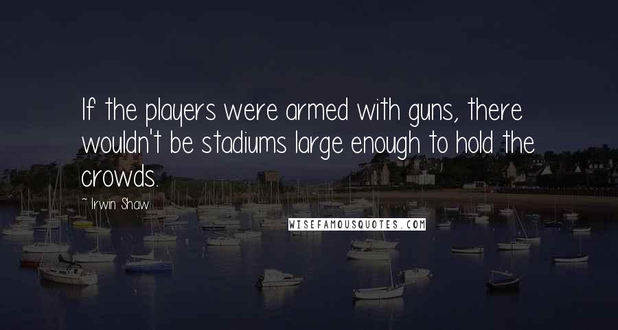Irwin Shaw Quotes: If the players were armed with guns, there wouldn't be stadiums large enough to hold the crowds.