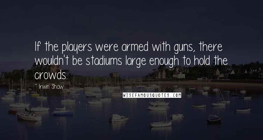 Irwin Shaw Quotes: If the players were armed with guns, there wouldn't be stadiums large enough to hold the crowds.