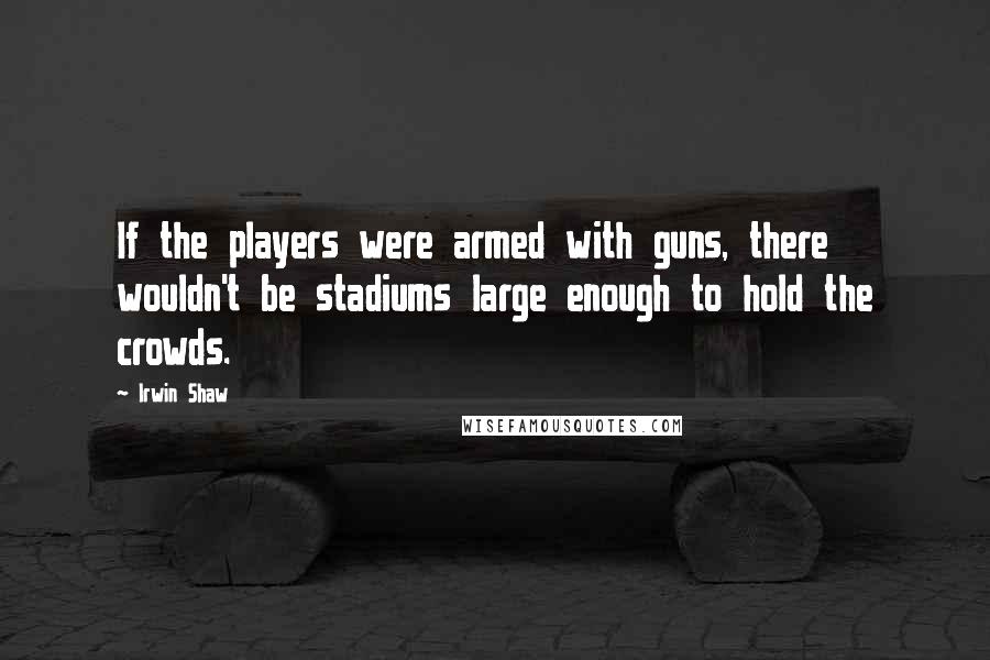 Irwin Shaw Quotes: If the players were armed with guns, there wouldn't be stadiums large enough to hold the crowds.