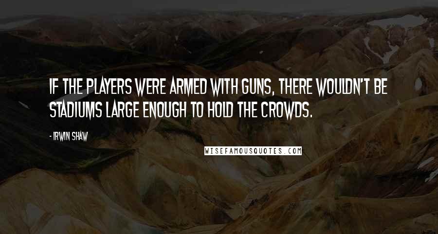 Irwin Shaw Quotes: If the players were armed with guns, there wouldn't be stadiums large enough to hold the crowds.