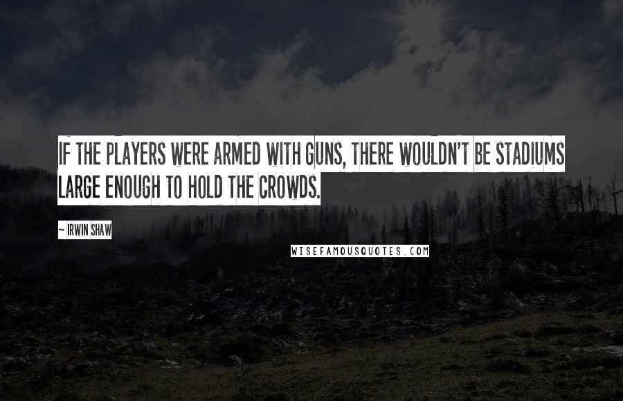 Irwin Shaw Quotes: If the players were armed with guns, there wouldn't be stadiums large enough to hold the crowds.