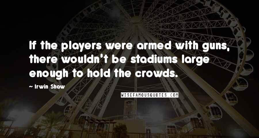 Irwin Shaw Quotes: If the players were armed with guns, there wouldn't be stadiums large enough to hold the crowds.