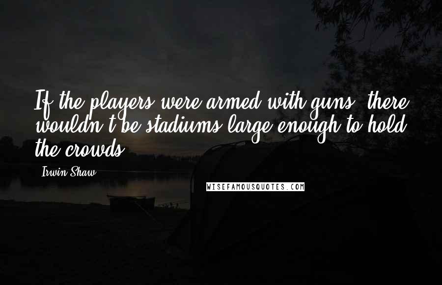 Irwin Shaw Quotes: If the players were armed with guns, there wouldn't be stadiums large enough to hold the crowds.