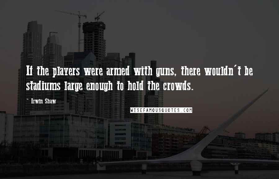 Irwin Shaw Quotes: If the players were armed with guns, there wouldn't be stadiums large enough to hold the crowds.