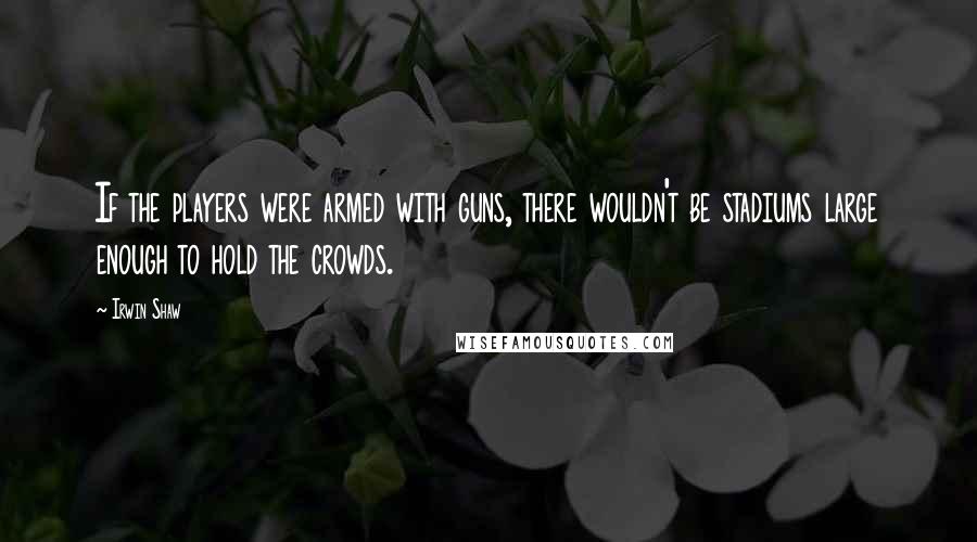 Irwin Shaw Quotes: If the players were armed with guns, there wouldn't be stadiums large enough to hold the crowds.