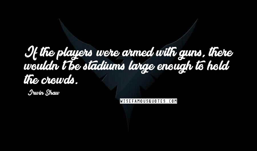 Irwin Shaw Quotes: If the players were armed with guns, there wouldn't be stadiums large enough to hold the crowds.