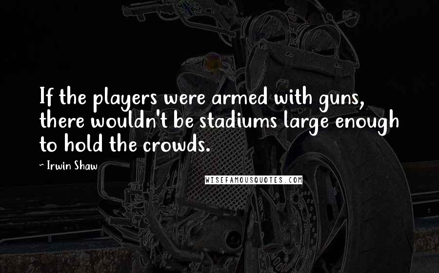 Irwin Shaw Quotes: If the players were armed with guns, there wouldn't be stadiums large enough to hold the crowds.