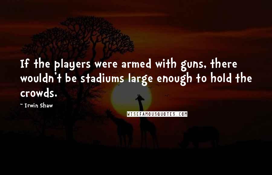 Irwin Shaw Quotes: If the players were armed with guns, there wouldn't be stadiums large enough to hold the crowds.