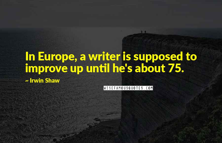 Irwin Shaw Quotes: In Europe, a writer is supposed to improve up until he's about 75.