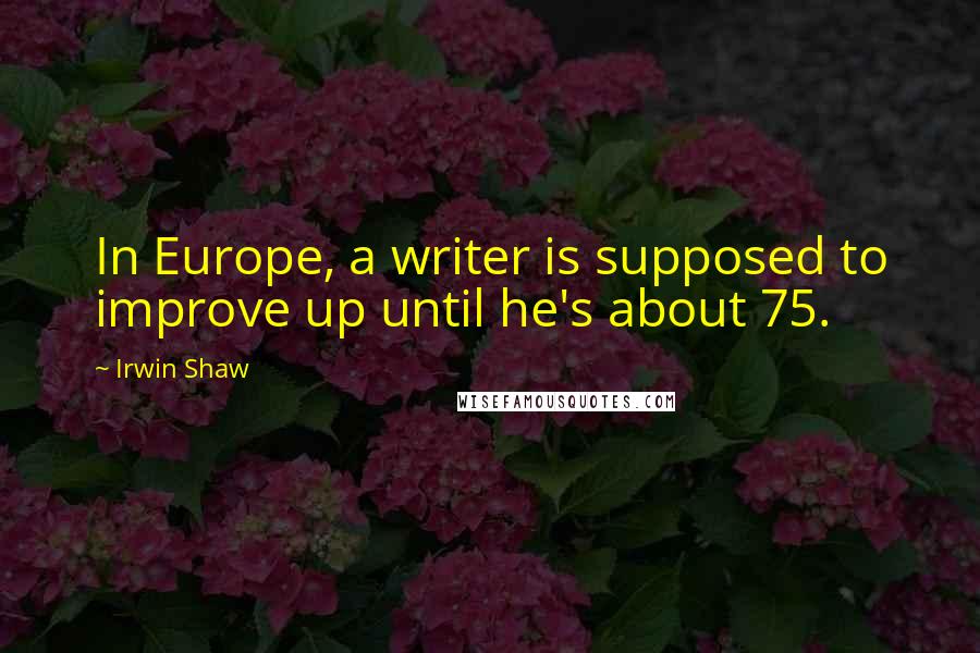 Irwin Shaw Quotes: In Europe, a writer is supposed to improve up until he's about 75.