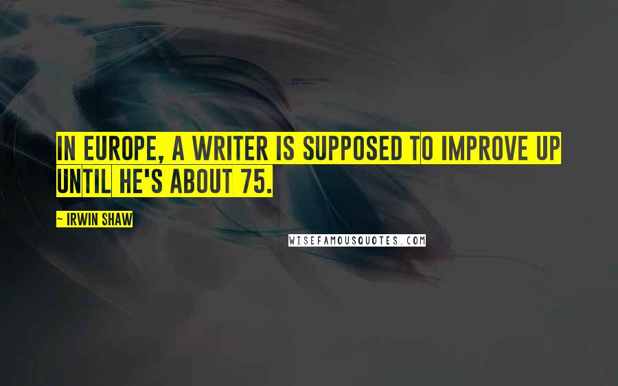 Irwin Shaw Quotes: In Europe, a writer is supposed to improve up until he's about 75.