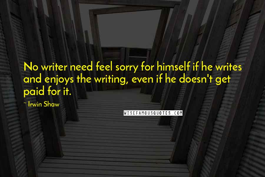 Irwin Shaw Quotes: No writer need feel sorry for himself if he writes and enjoys the writing, even if he doesn't get paid for it.