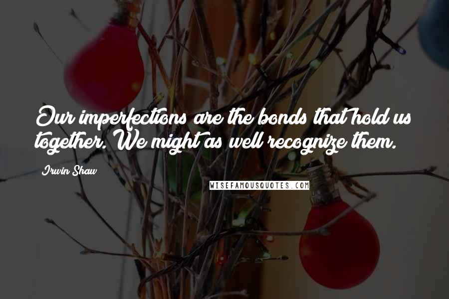 Irwin Shaw Quotes: Our imperfections are the bonds that hold us together. We might as well recognize them.