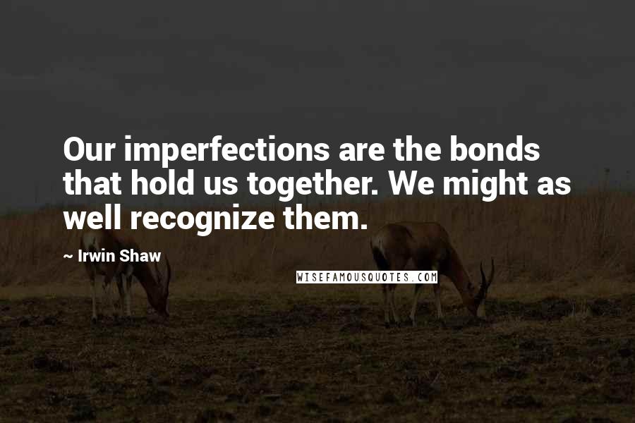 Irwin Shaw Quotes: Our imperfections are the bonds that hold us together. We might as well recognize them.