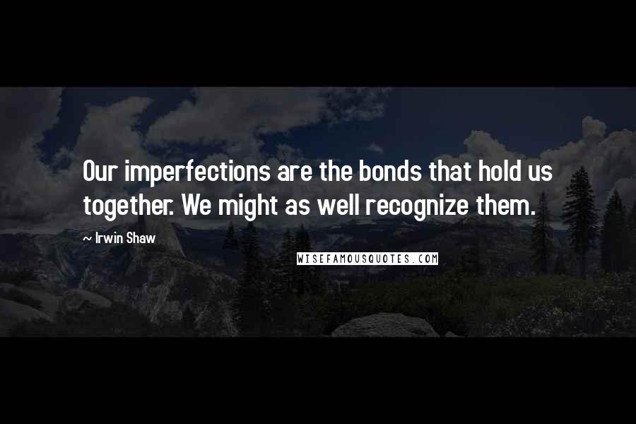 Irwin Shaw Quotes: Our imperfections are the bonds that hold us together. We might as well recognize them.