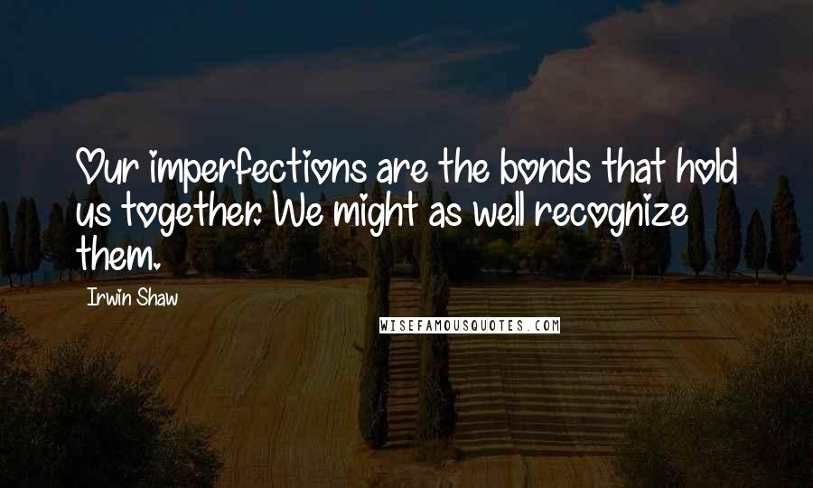 Irwin Shaw Quotes: Our imperfections are the bonds that hold us together. We might as well recognize them.