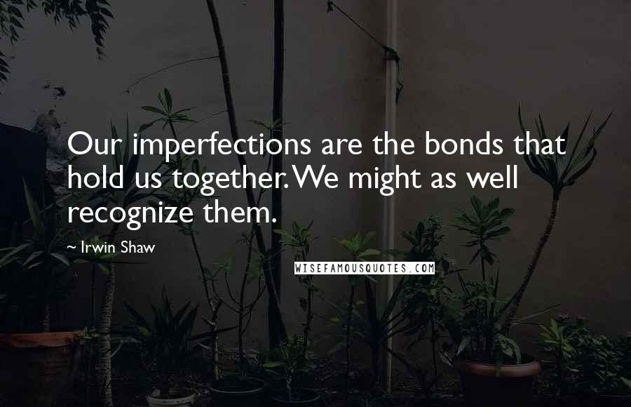 Irwin Shaw Quotes: Our imperfections are the bonds that hold us together. We might as well recognize them.