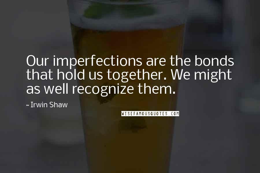 Irwin Shaw Quotes: Our imperfections are the bonds that hold us together. We might as well recognize them.