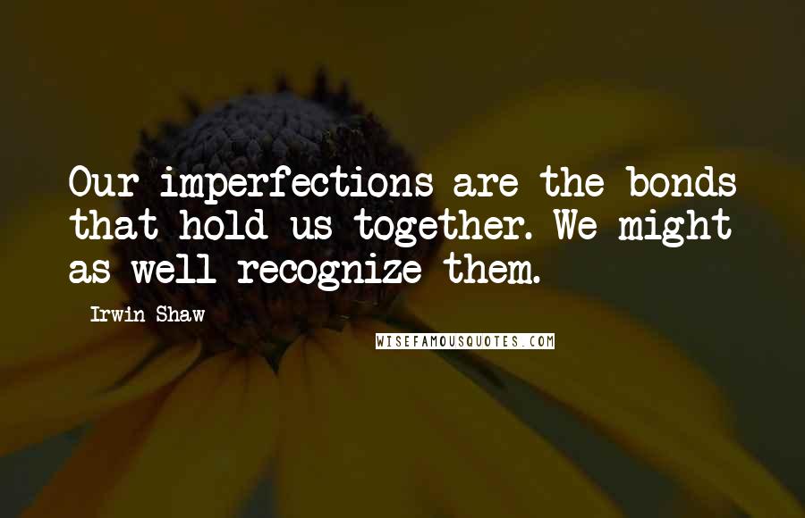 Irwin Shaw Quotes: Our imperfections are the bonds that hold us together. We might as well recognize them.