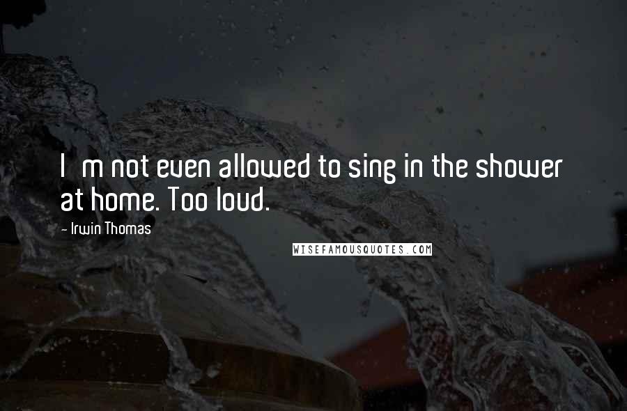 Irwin Thomas Quotes: I'm not even allowed to sing in the shower at home. Too loud.