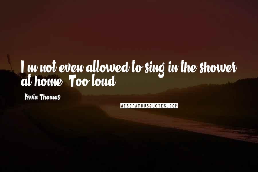 Irwin Thomas Quotes: I'm not even allowed to sing in the shower at home. Too loud.