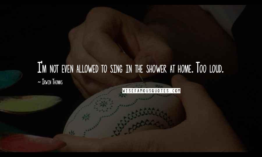 Irwin Thomas Quotes: I'm not even allowed to sing in the shower at home. Too loud.