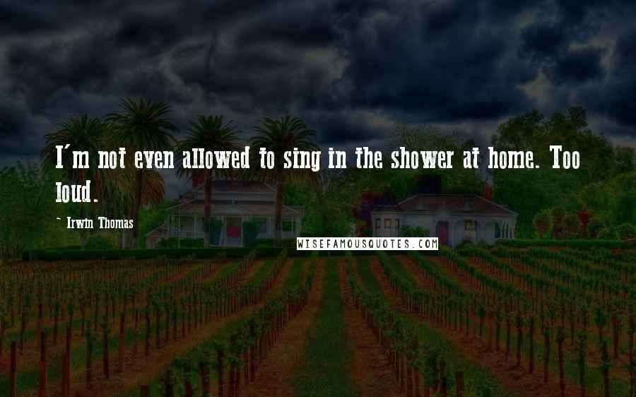 Irwin Thomas Quotes: I'm not even allowed to sing in the shower at home. Too loud.