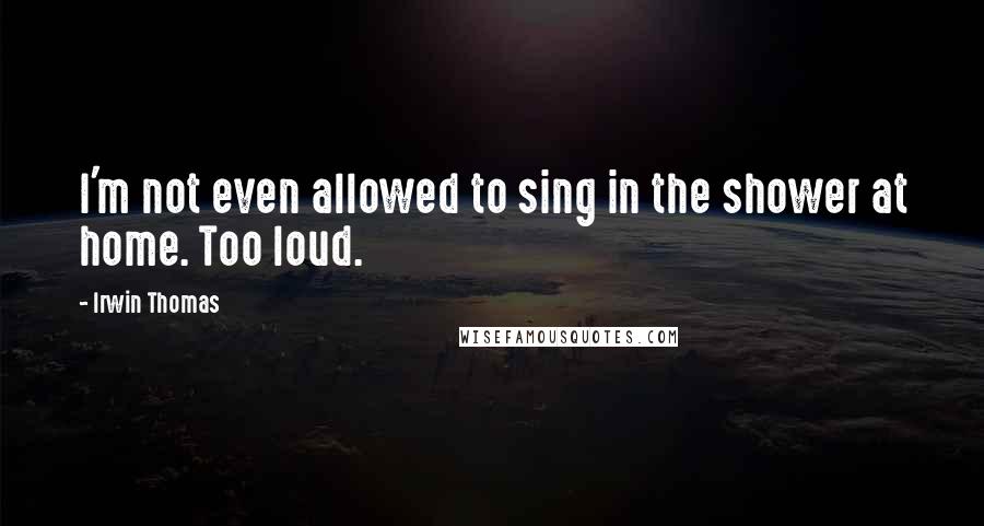 Irwin Thomas Quotes: I'm not even allowed to sing in the shower at home. Too loud.