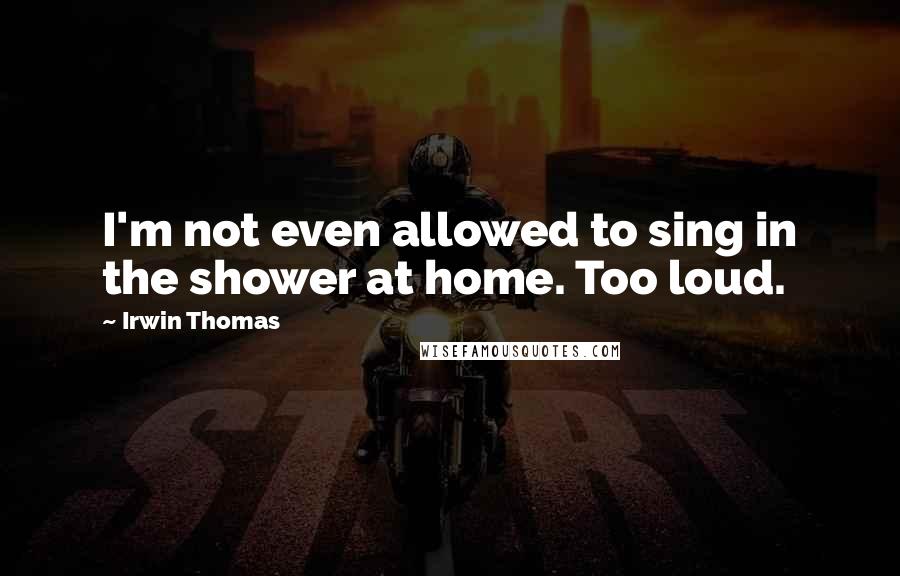 Irwin Thomas Quotes: I'm not even allowed to sing in the shower at home. Too loud.