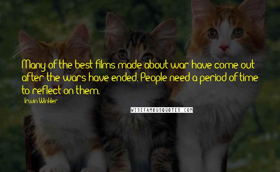 Irwin Winkler Quotes: Many of the best films made about war have come out after the wars have ended. People need a period of time to reflect on them.