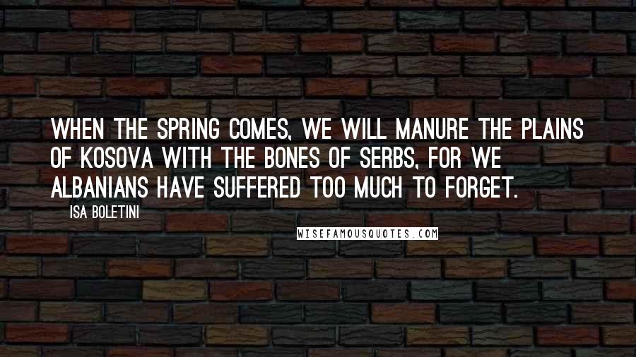 Isa Boletini Quotes: When the spring comes, we will manure the plains of Kosova with the bones of Serbs, for we Albanians have suffered too much to forget.