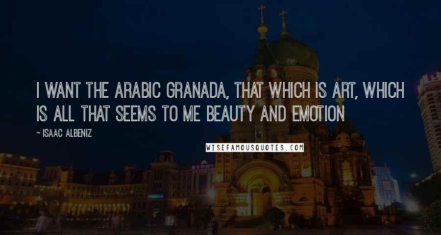 Isaac Albeniz Quotes: I want the Arabic Granada, that which is art, which is all that seems to me beauty and emotion