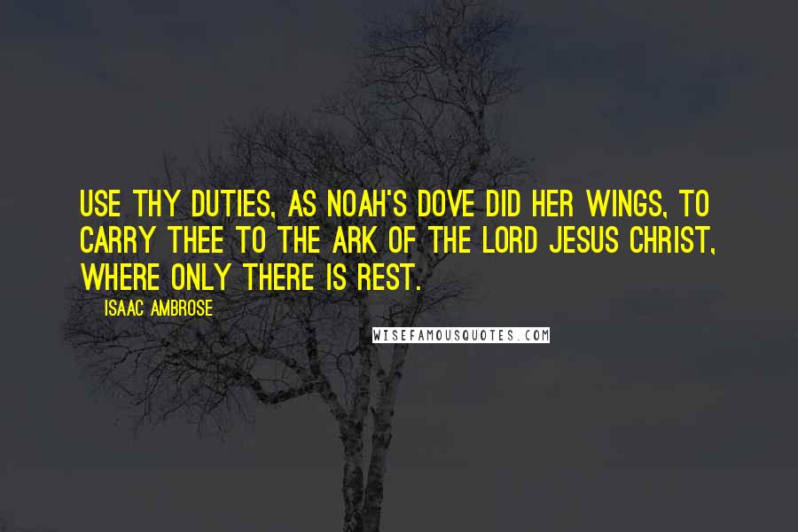 Isaac Ambrose Quotes: Use thy duties, as Noah's dove did her wings, to carry thee to the ark of the Lord Jesus Christ, where only there is rest.