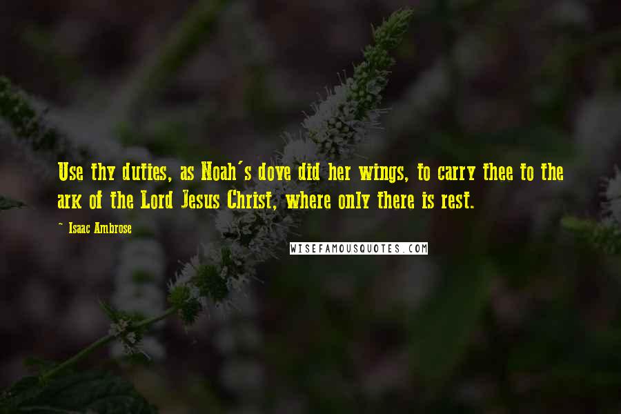 Isaac Ambrose Quotes: Use thy duties, as Noah's dove did her wings, to carry thee to the ark of the Lord Jesus Christ, where only there is rest.