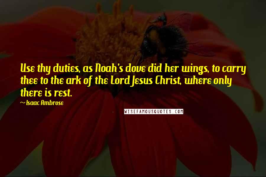 Isaac Ambrose Quotes: Use thy duties, as Noah's dove did her wings, to carry thee to the ark of the Lord Jesus Christ, where only there is rest.