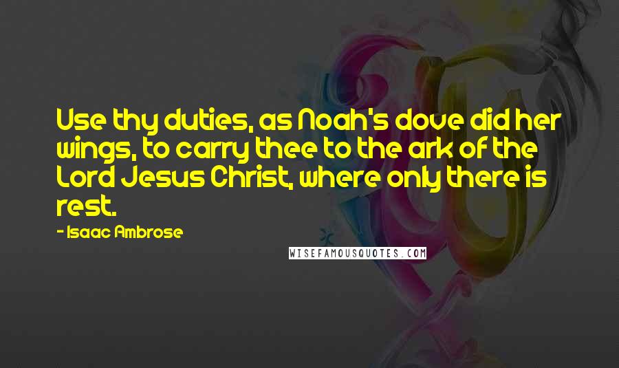 Isaac Ambrose Quotes: Use thy duties, as Noah's dove did her wings, to carry thee to the ark of the Lord Jesus Christ, where only there is rest.