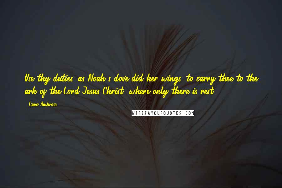Isaac Ambrose Quotes: Use thy duties, as Noah's dove did her wings, to carry thee to the ark of the Lord Jesus Christ, where only there is rest.