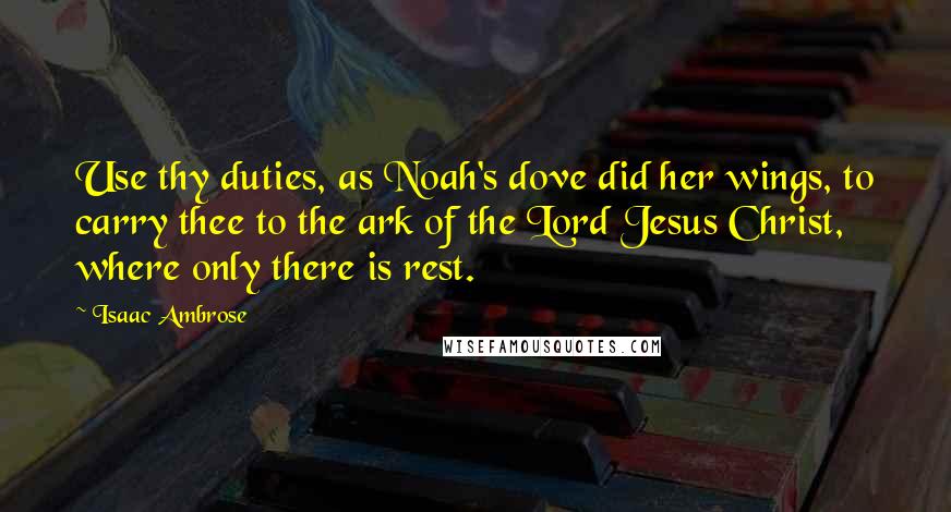 Isaac Ambrose Quotes: Use thy duties, as Noah's dove did her wings, to carry thee to the ark of the Lord Jesus Christ, where only there is rest.