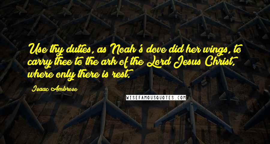 Isaac Ambrose Quotes: Use thy duties, as Noah's dove did her wings, to carry thee to the ark of the Lord Jesus Christ, where only there is rest.