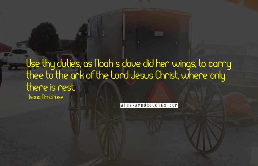 Isaac Ambrose Quotes: Use thy duties, as Noah's dove did her wings, to carry thee to the ark of the Lord Jesus Christ, where only there is rest.