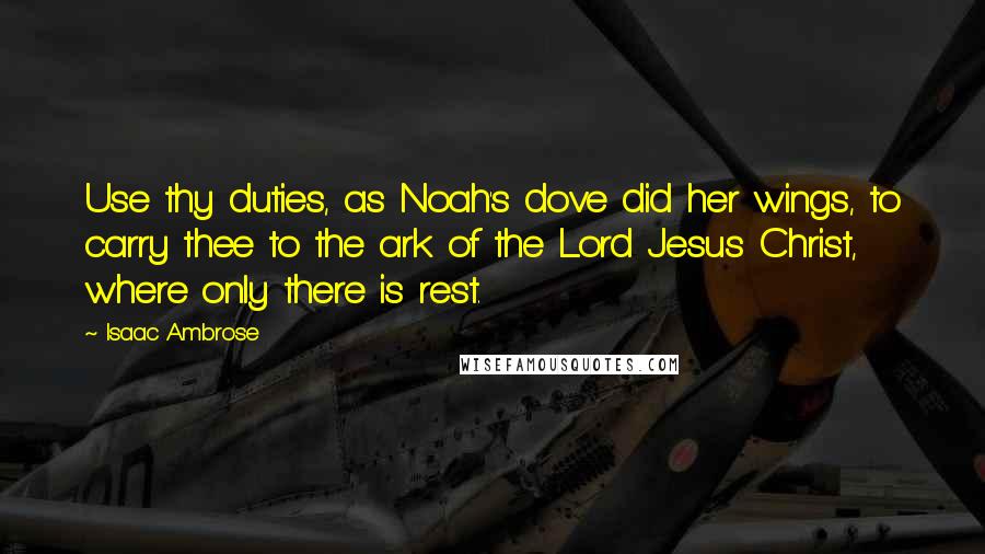 Isaac Ambrose Quotes: Use thy duties, as Noah's dove did her wings, to carry thee to the ark of the Lord Jesus Christ, where only there is rest.