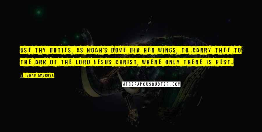 Isaac Ambrose Quotes: Use thy duties, as Noah's dove did her wings, to carry thee to the ark of the Lord Jesus Christ, where only there is rest.