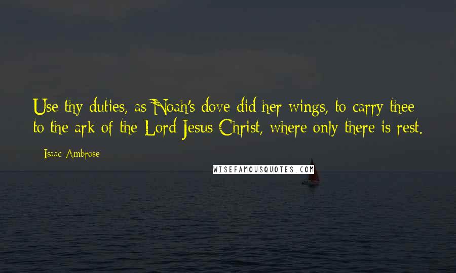 Isaac Ambrose Quotes: Use thy duties, as Noah's dove did her wings, to carry thee to the ark of the Lord Jesus Christ, where only there is rest.